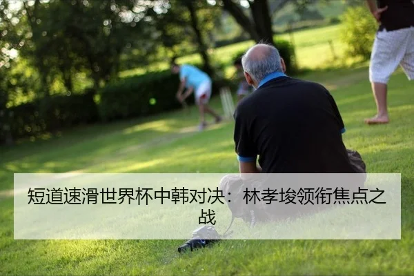 短道速滑世界杯中韩对决：林孝埈领衔焦点之战